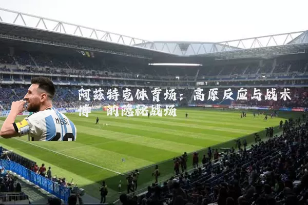 阿兹特克体育场：高原反应与战术博弈的隐秘战场