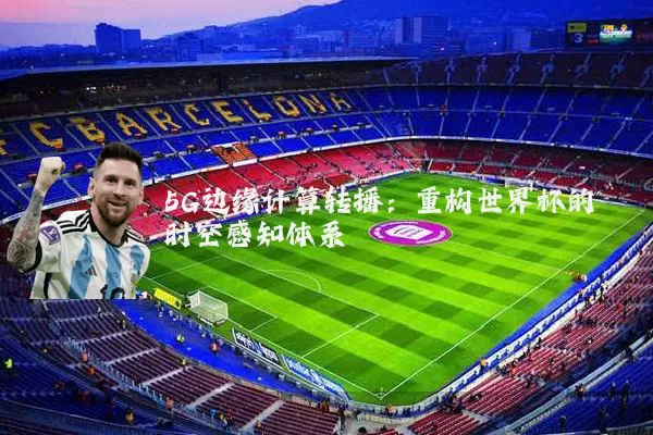 5G边缘计算转播：重构世界杯的时空感知体系